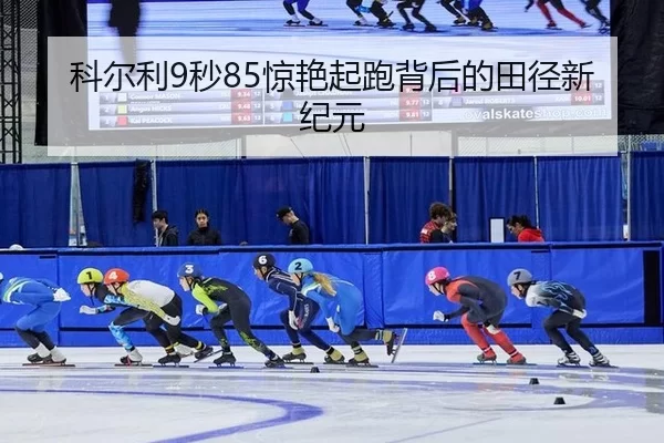 科尔利9秒85惊艳起跑背后的田径新纪元