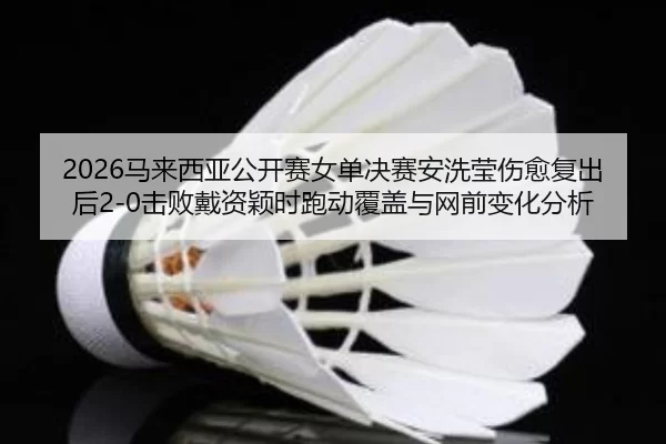 2026马来西亚公开赛女单决赛安洗莹伤愈复出后2-0击败戴资颖时跑动覆盖与网前变化分析