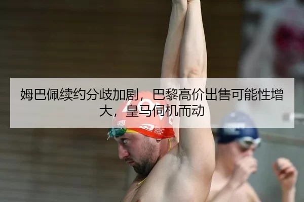 姆巴佩续约分歧加剧，巴黎高价出售可能性增大，皇马伺机而动