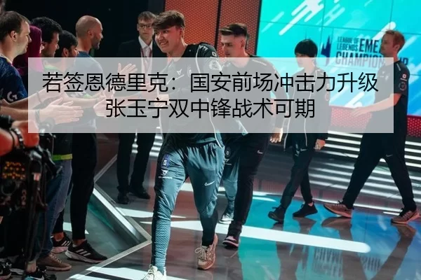 若签恩德里克：国安前场冲击力升级 张玉宁双中锋战术可期