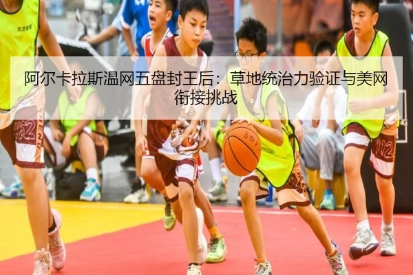 阿尔卡拉斯温网五盘封王后：草地统治力验证与美网衔接挑战