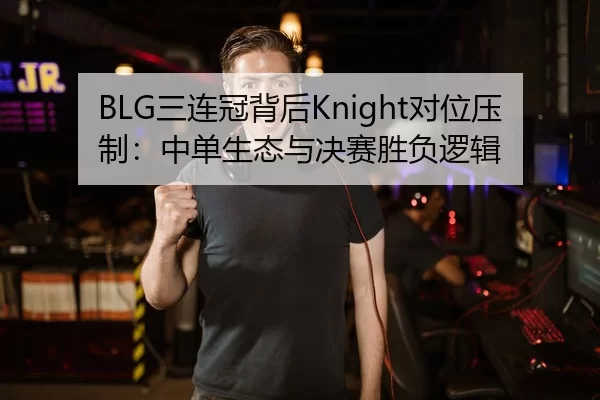 BLG三连冠背后Knight对位压制：中单生态与决赛胜负逻辑
